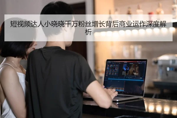 短视频达人小晓晓千万粉丝增长背后商业运作深度解析